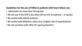 Guidelines for the use of MRAs in patients with heart failure are:
• Administer no more than 50 mg/day
• Do not use if the GFR is less than 30 mL/min (creatinine ~ 2 mg/dL)
• Be careful with elderly patients
• Be careful with diabetics, who carry a higher risk of hyperkalemia
• Do not combine with other K+-sparing diuretics
 