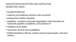 ANGIOTENSIN RECEPTOR AND NEPRILYSIN
INHIBITOR( ARNI)
• Sacubitril/Valsartan
• made by cocrystallizing valsartan with sacubritril
• prodrug that inhibits neprilysin
• peptidase - mediates enzymatic degradation and inactivation of
natriuretic peptides, bradykinin, and substance P
• inhibition of the RAAS
• natriuresis, diuresis and vasodilation
• inhibit thrombosis, fibrosis, cardiac myocyte hypertrophy, and renin
release
 