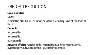 PRELOAD REDUCTION
Loop Diuretics
MOA:
inhibit the Na+-K+-2Cl symporter in the ascending limb of the loop of
Henle
Examples:
furosemide
torasemide
Bumetanide
Adverse effects: hypokalemia, hyponatremia, hypomagnesemia,
hyperuricemia, hypocalcemia , glucose intolerance
 