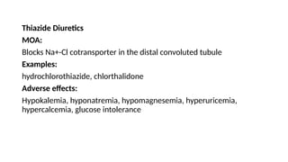 Thiazide Diuretics
MOA:
Blocks Na+-Cl cotransporter in the distal convoluted tubule
Examples:
hydrochlorothiazide, chlorthalidone
Adverse effects:
Hypokalemia, hyponatremia, hypomagnesemia, hyperuricemia,
hypercalcemia, glucose intolerance
 