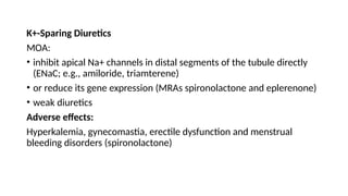 K+-Sparing Diuretics
MOA:
• inhibit apical Na+ channels in distal segments of the tubule directly
(ENaC; e.g., amiloride, triamterene)
• or reduce its gene expression (MRAs spironolactone and eplerenone)
• weak diuretics
Adverse effects:
Hyperkalemia, gynecomastia, erectile dysfunction and menstrual
bleeding disorders (spironolactone)
 