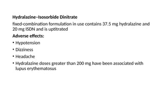 Hydralazine–Isosorbide Dinitrate
fixed-combination formulation in use contains 37.5 mg hydralazine and
20 mg ISDN and is uptitrated
Adverse effects:
• Hypotension
• Dizziness
• Headache
• Hydralazine doses greater than 200 mg have been associated with
lupus erythematosus
 