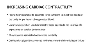 INCREASING CARDIAC CONTRACTILITY
• Failing heart is unable to generate force sufficient to meet the needs of
the body for perfusion of oxygenated blood
• Unfortunately, when used chronically, these agents do not improve life
expectancy or cardiac performance
• Chronic use is associated with excess mortality
• Only cardiac glycosides are used in the treatment of chronic heart failure
 
