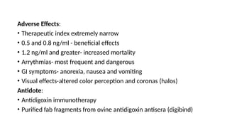 Adverse Effects:
• Therapeutic index extremely narrow
• 0.5 and 0.8 ng/ml - beneficial effects
• 1.2 ng/ml and greater- increased mortality
• Arrythmias- most frequent and dangerous
• GI symptoms- anorexia, nausea and vomiting
• Visual effects-altered color perception and coronas (halos)
Antidote:
• Antidigoxin immunotherapy
• Purified fab fragments from ovine antidigoxin antisera (digibind)
 