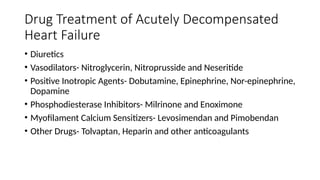 Drug Treatment of Acutely Decompensated
Heart Failure
• Diuretics
• Vasodilators- Nitroglycerin, Nitroprusside and Neseritide
• Positive Inotropic Agents- Dobutamine, Epinephrine, Nor-epinephrine,
Dopamine
• Phosphodiesterase Inhibitors- Milrinone and Enoximone
• Myofilament Calcium Sensitizers- Levosimendan and Pimobendan
• Other Drugs- Tolvaptan, Heparin and other anticoagulants
 
