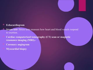  Echocardiogram
 Stress test- Stress tests measure how heart and blood vessels respond
to exertion.
 Cardiac computerized tomography (CT) scan or magnetic
resonance imaging (MRI).-
 Coronary angiogram
 Myocardial biopsy
 