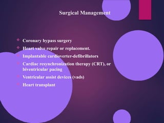 Surgical Management
 Coronary bypass surgery
 Heart valve repair or replacement.
 Implantable cardioverter-defibrillators
 Cardiac resynchronization therapy (CRT), or
biventricular pacing
 Ventricular assist devices (vads)
 Heart transplant
 