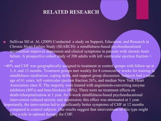 RELATED RESEARCH
▶ Sullivan MJ et. Al. (2009) Conducted a study on Support, Education, and Research in
Chronic Heart Failure Study (SEARCH): a mindfulness-based psychoeducational
intervention improves depression and clinical symptoms in patients with chronic heart
failure. A prospective cohort study of 208 adults with left ventricular ejection fraction <
or
=40% and CHF was geographically assigned to treatment or control groups with follow-up at
3, 6, and 12 months. Treatment groups met weekly for 8 consecutive weeks for training in
mindfulness meditation, coping skills, and support group discussion. Subjects had a mean
age of 61 years, left ventricular ejection fraction 26%, and median New York Heart
Association class II. The majority were treated with angiotensin-converting enzyme
inhibitors (80%) and beta-blockers (86%). There were no treatment effects on
death/rehospitalization at 1 year. An 8-week mindfulness-based psychoeducational
intervention reduced anxiety and depression; this effect was attenuated at 1 year.
Importantly, the intervention led to significantly better symptoms of CHF at 12 months
compared to control subjects. Our results suggest that interventions of this type might
have a role in optimal therapy for CHF.
 