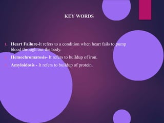 KEY WORDS
1. Heart Failure-It refers to a condition when heart fails to pump
blood through out the body.
2. Hemochromatosis- It refers to buildup of iron.
3. Amyloidosis - It refers to buildup of protein.
 