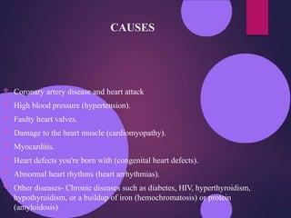 CAUSES
 Coronary artery disease and heart attack
 High blood pressure (hypertension).
 Faulty heart valves.
 Damage to the heart muscle (cardiomyopathy).
 Myocarditis.
 Heart defects you're born with (congenital heart defects).
 Abnormal heart rhythms (heart arrhythmias).
 Other diseases- Chronic diseases such as diabetes, HIV, hyperthyroidism,
hypothyroidism, or a buildup of iron (hemochromatosis) or protein
(amyloidosis)
 