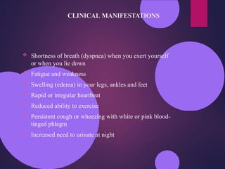 CLINICAL MANIFESTATIONS
 Shortness of breath (dyspnea) when you exert yourself
or when you lie down
 Fatigue and weakness
 Swelling (edema) in your legs, ankles and feet
 Rapid or irregular heartbeat
 Reduced ability to exercise
 Persistent cough or wheezing with white or pink blood-
tinged phlegm
 Increased need to urinate at night
 