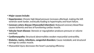 • Major causes include:
• Hypertension: Chronic high blood pressure increases afterload, making the left
ventricle work harder, eventually leading to hypertrophy and heart failure.
• Coronary artery disease (Myocardial infarction): Reduced coronary blood flow
causes ischemia and loss of functioning cardiac muscle.
• Valvular heart disease: Stenosis or regurgitation produces pressure or volume
overload.
• Cardiomyopathy: Structural abnormalities weaken myocardial contractility.
• Diabetes, toxins, infections, congenital disorders: Cause metabolic and structural
damage to cardiac muscle.
• Myocardial injury decreases the heart's pumping efficiency
 