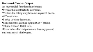 Decreased Cardiac Output
As myocardial function deteriorates:
•Myocardial contractility decreases.
•Ventricular filling may become impaired due to
stiff ventricles.
•Stroke volume decreases.
•Consequently, cardiac output (CO = Stroke
Volume × Heart Rate) falls.
•Reduced cardiac output means less oxygen and
nutrients reach vital organs.
 