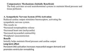 Compensatory Mechanisms (Initially Beneficial)
The body activates several neurohormonal systems to maintain blood pressure and
tissue perfusion.
A. Sympathetic Nervous System (SNS) Activation
Reduced cardiac output stimulates baroreceptors, activating the
sympathetic nervous system.
This results in:
•Increased norepinephrine release
•Increased heart rate (tachycardia)
•Increased myocardial contractility
•Peripheral vasoconstriction
Benefit
Initially helps maintain blood pressure and cardiac output
Long-term effect
Persistent SNS activation increases myocardial oxygen demand and
promotes ventricular remodeling
 