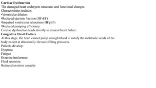 Cardiac Dysfunction
The damaged heart undergoes structural and functional changes.
Characteristics include:
•Ventricular dilation
•Reduced ejection fraction (HFrEF)
•Impaired ventricular relaxation (HFpEF)
•Reduced pumping efficiency
Cardiac dysfunction leads directly to clinical heart failure.
Congestive Heart Failure
At this stage, the heart cannot pump enough blood to satisfy the metabolic needs of the
body except at abnormally elevated filling pressures.
Patients develop:
Dyspnea
Fatigue
Exercise intolerance
Fluid retention
Reduced exercise capacity
 