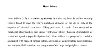 Heart failure
Heart failure (HF) is a clinical syndrome in which the heart is unable to pump
enough blood to meet the body's metabolic demands or can do so only at the
expense of elevated ventricular filling pressures. It results from structural or
functional abnormalities that impair ventricular filling (diastolic dysfunction) or
ventricular ejection (systolic dysfunction). Heart failure is a progressive condition
associated with reduced cardiac output, activation of compensatory neurohormonal
mechanisms, fluid retention, and congestion of the lungs and peripheral tissues.
 