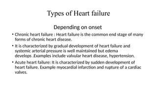 Types of Heart failure
Depending on onset
• Chronic heart failure : Heart failure is the common end stage of many
forms of chronic heart disease.
• It is characterized by gradual development of heart failure and
systemic arterial pressure is well maintained but edema
develops .Examples include valvular heart disease, hypertension.
• Acute heart failure: It is characterized by sudden development of
heart failure. Example myocardial infarction and rupture of a cardiac
valves.
 