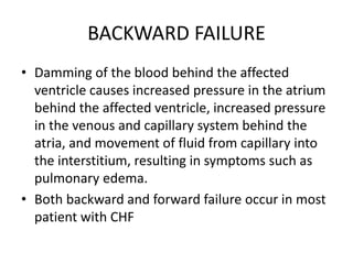 BACKWARD FAILURE
• Damming of the blood behind the affected
ventricle causes increased pressure in the atrium
behind the affected ventricle, increased pressure
in the venous and capillary system behind the
atria, and movement of fluid from capillary into
the interstitium, resulting in symptoms such as
pulmonary edema.
• Both backward and forward failure occur in most
patient with CHF
 