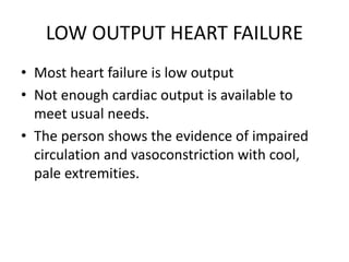 LOW OUTPUT HEART FAILURE
• Most heart failure is low output
• Not enough cardiac output is available to
meet usual needs.
• The person shows the evidence of impaired
circulation and vasoconstriction with cool,
pale extremities.
 