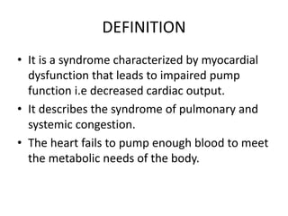 DEFINITION
• It is a syndrome characterized by myocardial
dysfunction that leads to impaired pump
function i.e decreased cardiac output.
• It describes the syndrome of pulmonary and
systemic congestion.
• The heart fails to pump enough blood to meet
the metabolic needs of the body.
 