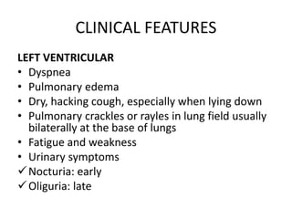 CLINICAL FEATURES
LEFT VENTRICULAR
• Dyspnea
• Pulmonary edema
• Dry, hacking cough, especially when lying down
• Pulmonary crackles or rayles in lung field usually
bilaterally at the base of lungs
• Fatigue and weakness
• Urinary symptoms
Nocturia: early
Oliguria: late
 