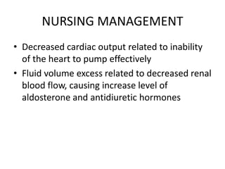 NURSING MANAGEMENT
• Decreased cardiac output related to inability
of the heart to pump effectively
• Fluid volume excess related to decreased renal
blood flow, causing increase level of
aldosterone and antidiuretic hormones
 