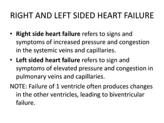 RIGHT AND LEFT SIDED HEART FAILURE
• Right side heart failure refers to signs and
symptoms of increased pressure and congestion
in the systemic veins and capillaries.
• Left sided heart failure refers to sign and
symptoms of elevated pressure and congestion in
pulmonary veins and capillaries.
NOTE: Failure of 1 ventricle often produces changes
in the other ventricles, leading to biventricular
failure.
 