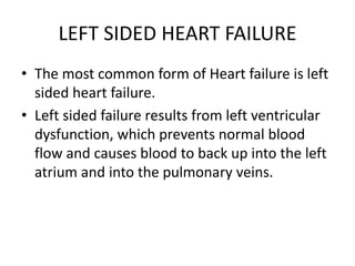 LEFT SIDED HEART FAILURE
• The most common form of Heart failure is left
sided heart failure.
• Left sided failure results from left ventricular
dysfunction, which prevents normal blood
flow and causes blood to back up into the left
atrium and into the pulmonary veins.
 