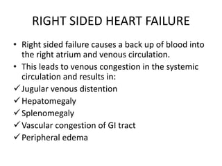 RIGHT SIDED HEART FAILURE
• Right sided failure causes a back up of blood into
the right atrium and venous circulation.
• This leads to venous congestion in the systemic
circulation and results in:
Jugular venous distention
Hepatomegaly
Splenomegaly
Vascular congestion of GI tract
Peripheral edema
 