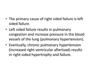 • The primary cause of right sided failure is left
sided failure.
• Left sided failure results in pulmonary
congestion and increase pressure in the blood
vessels of the lung (pulmonary hypertension).
• Eventually, chronic pulmonary hypertension
(increased right ventricular afterload) results
in right-sided hypertrophy and failure.
 