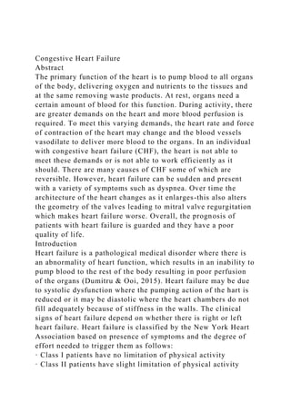 Congestive Heart Failure
Abstract
The primary function of the heart is to pump blood to all organs
of the body, delivering oxygen and nutrients to the tissues and
at the same removing waste products. At rest, organs need a
certain amount of blood for this function. During activity, there
are greater demands on the heart and more blood perfusion is
required. To meet this varying demands, the heart rate and force
of contraction of the heart may change and the blood vessels
vasodilate to deliver more blood to the organs. In an individual
with congestive heart failure (CHF), the heart is not able to
meet these demands or is not able to work efficiently as it
should. There are many causes of CHF some of which are
reversible. However, heart failure can be sudden and present
with a variety of symptoms such as dyspnea. Over time the
architecture of the heart changes as it enlarges-this also alters
the geometry of the valves leading to mitral valve regurgitation
which makes heart failure worse. Overall, the prognosis of
patients with heart failure is guarded and they have a poor
quality of life.
Introduction
Heart failure is a pathological medical disorder where there is
an abnormality of heart function, which results in an inability to
pump blood to the rest of the body resulting in poor perfusion
of the organs (Dumitru & Ooi, 2015). Heart failure may be due
to systolic dysfunction where the pumping action of the hart is
reduced or it may be diastolic where the heart chambers do not
fill adequately because of stiffness in the walls. The clinical
signs of heart failure depend on whether there is right or left
heart failure. Heart failure is classified by the New York Heart
Association based on presence of symptoms and the degree of
effort needed to trigger them as follows:
· Class I patients have no limitation of physical activity
· Class II patients have slight limitation of physical activity
 