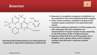 Bosentan
4-tert-butyl-N-[6-(2-hydroxyethoxy)-5-(2-methoxyphenoxy)
-2-(pyrimidin-2- yl)pyrimidin-4-yl]benzene-1-sulfonamide
 Bosentan is a competitive antagonist of endothelin-1 at
the endothelin-A (ET-A) and endothelin-B (ET-B) receptors.
 Under normal conditions, endothelin-1 binding of ET-A
receptors causes constriction of the pulmonary blood
vessels.
 Conversely, binding of endothelin-1 to ET-B receptors has
been associated with both vasodilation and
vasoconstriction of vascular smooth muscle, depending
on the ET-B subtype (ET-B1 or ET-B2) and tissue.
 Bosentan blocks both ET-A and ET-B receptors, but is
thought to exert a greater effect on ET-A receptors,
causing a total decrease in pulmonary vascular
resistance
17-Oct-19
9
Mr.Morankar Tushar D.
 