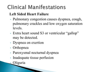 Left Sided Heart Failure
• Pulmonary congestion causes dyspnea, cough,
pulmonary crackles and low oxygen saturation
levels.
• Extra heart sound S3 or ventricular “gallop”
may be detected.
• Dyspnea on exertion
• Orthopnea
• Paroxysmal nocturnal dyspnea
• Inadequate tissue perfusion
• Oliguria
 