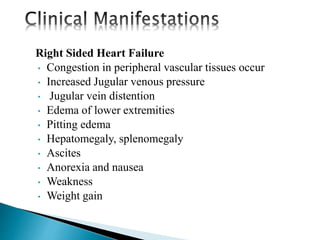 Right Sided Heart Failure
• Congestion in peripheral vascular tissues occur
• Increased Jugular venous pressure
• Jugular vein distention
• Edema of lower extremities
• Pitting edema
• Hepatomegaly, splenomegaly
• Ascites
• Anorexia and nausea
• Weakness
• Weight gain
 