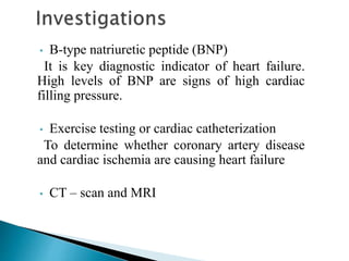 • B-type natriuretic peptide (BNP)
It is key diagnostic indicator of heart failure.
High levels of BNP are signs of high cardiac
filling pressure.
• Exercise testing or cardiac catheterization
To determine whether coronary artery disease
and cardiac ischemia are causing heart failure
• CT – scan and MRI
 