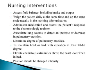 • Assess fluid balance, including intake and output
• Weigh the patient daily at the same time and on the same
scale usually in the morning after urination.
• Administer medication and assess the patient’s response
to the pharmacologic regimen
• Auscultate lung sounds to detect an increase or decrease
in pulmonary crackles.
• Determine degree of pulmonary crackles.
• To maintain head or bed with elevation at least 40-60
degree
• Elevate edematous extremities above the heart level when
in bed.
• Position should be changed 2 hourly
 