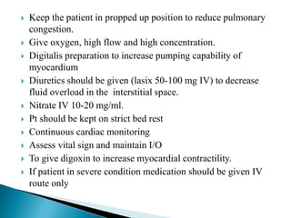  Keep the patient in propped up position to reduce pulmonary
congestion.
 Give oxygen, high flow and high concentration.
 Digitalis preparation to increase pumping capability of
myocardium
 Diuretics should be given (lasix 50-100 mg IV) to decrease
fluid overload in the interstitial space.
 Nitrate IV 10-20 mg/ml.
 Pt should be kept on strict bed rest
 Continuous cardiac monitoring
 Assess vital sign and maintain I/O
 To give digoxin to increase myocardial contractility.
 If patient in severe condition medication should be given IV
route only
 
