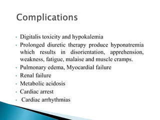 • Digitalis toxicity and hypokalemia
• Prolonged diuretic therapy produce hyponatremia
which results in disorientation, apprehension,
weakness, fatigue, malaise and muscle cramps.
• Pulmonary edema, Myocardial failure
• Renal failure
• Metabolic acidosis
• Cardiac arrest
• Cardiac arrhythmias
 