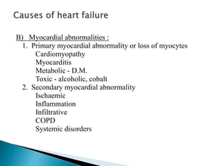 B) Myocardial abnormalities :
1. Primary myocardial abnormality or loss of myocytes
Cardiomyopathy
Myocarditis
Metabolic - D.M.
Toxic - alcoholic, cobalt
2. Secondary myocardial abnormality
Ischaemic
Inflammation
Infiltrative
COPD
Systemic disorders
 