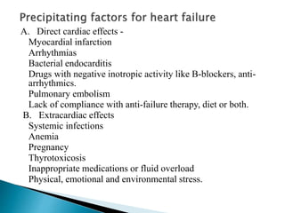 A. Direct cardiac effects -
Myocardial infarction
Arrhythmias
Bacterial endocarditis
Drugs with negative inotropic activity like B-blockers, anti-
arrhythmics.
Pulmonary embolism
Lack of compliance with anti-failure therapy, diet or both.
B. Extracardiac effects
Systemic infections
Anemia
Pregnancy
Thyrotoxicosis
Inappropriate medications or fluid overload
Physical, emotional and environmental stress.
 