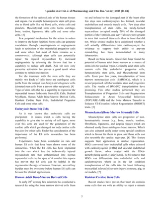 Upender et al / Int. J. of Pharmacology and Clin. Res. Vol-2(1) 2019 [01-04]
3
the formation of the various kinds of the human tissues
and organs. For example hematopoietic stem cell gives
rise to blood cells like red blood cells, white cells and
platelets. Mesenchymal stem cells forms cartilage,
bone, tendon, ligaments, skin cells and some other
cells. [3]
Few proposed mechanism for the action in orders
to improve the heart function. Stem cells can generate
vasculature through vasculogenesis or angiogenesis
leads to activation of the endothelial progenitor cells
and some other, but most of them remains as a
controversial. Although stem cells can potentially
repair the injured myocardium by increased
angiogensisis by releasing the factors that has a
capability to reduce cell death. And till now only
paracrine activation has proven a good result when
compare to remain mechanism
For the treatment with the stem cells they are
mainly two kinds of cells those are autologous cells
(cells from the subject own body) and allogeneic cells
(donated stem cells from a person other recipient). [4]
Types of stem cells that has a capability to regenerate the
myocardial tissues Embryonic Stem (ES) Cells, Skeletal
Myoblasts, Human Adult Bone-Marrow Derived Cells,
Resident Cardiac Stem Cells, Endothelial Progenitor
Cells and some other cells.
Embryonic Stem (ES) Cells
As it was known that embryonic cells are
pluripotent it means which a cells having the
capability to give rise to variety of cell types, more
over this cells are used for the generation of the
cardiac cells which got damaged not only cardiac cells
but also few other cells. Under the consideration of the
importance of the ES cells researches has been
performed.
Experiments have been conducted on rats and
human ES cells that have been shown some of the
similarities. When the ES cells has been implanted
into the rats which has the ischemically injured
myocardium rats that differentiated into normal
myocardial cells in the span of 4 months this reports
has proven that ES cells can be helpful in the
regenerative therapy in humans. However, several key
hurdles must be overcome before human ES cells can
be used for clinical applications.
Human Adult Bone-Marrow Derived Cells
In early 20th
century few scientists has conducted a
research by using the bone marrow derived cells from
rat and infused to the damaged part of the heart after
few days new cardiomyocytes has formed, vascular
endothelium and smooth muscle cells. Few days after
transplantation of stem cells, the newly-formed
myocardium occupied nearly 70% of the damaged
portion of the ventricle, and survival rates were greater
in mice that received these cells than in those that did
not. While several studies have questioned whether a
cell actually differentiates into cardiomyocyte the
evidence to support their ability to prevent
remodelling has been demonstrated in many
laboratories.
Based on these results, researchers have found the
potential of human adult bone marrow as a source of
stem cells for cardiac repair. Generally adult stem cells
contain cells like endothelial progenitor cells,
hematopoietic stem cells, and Mesenchymal stem
cells. From past few years, transplantation of bone
marrow mononuclear cells (BMMNCs), which is a
mixed populated cell that contains stem and progenitor
cells. The results of BMMNC transplantation have
promising. Few other studies performed they are
Transplantation of Progenitor Cells and Regeneration
Enhancement in Acute Myocardial Infarction
(TOPCARE-AMI) and the Bone Marrow Transfer to
Enhance ST-Elevation Infarct Regeneration (BOOST)
trials. [5]
Mesenchymal (Bone Marrow Stromal) Cells
Mesenchymal stem cells are progenitor of non-
hematopoietic tissues (e.g., bone, muscle, tendons,
fibroblasts, ligaments, and adipose tissue) which are
obtained easily from autologous bone marrow. Which
can also cultured easily under some special condition
which is favour for them to grow and those cells can
also resemble the cardiac myocytes. [6] This feature
suggests their application to cardiac regeneration.
MSCs converted into endothelial cells when cultured
with cardiomyogenic (CMG) and vascular endothelial
growth factor, when treated with the DNA-
demethylating agent, 5-azacytidine. To be noted is that
MSCs can differentiate into endothelial cells and
cardiomyocytes where as in the lab condition
transplantation of the cells into the heart following
myocardial infarct (MI) or non-injury in mouse, pig, or
rat models. [7]
Resident Cardiac Stem Cells
Recent studies have proven that heart do contains
some cells that are with an ability to repair a minute
 