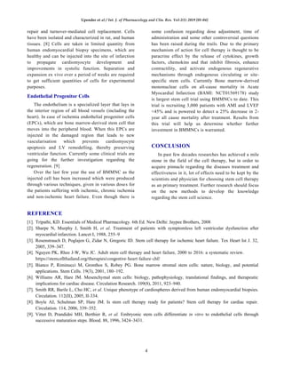 Upender et al / Int. J. of Pharmacology and Clin. Res. Vol-2(1) 2019 [01-04]
4
repair and turnover-mediated cell replacement. Cells
have been isolated and characterized in rat, and human
tissues. [8] Cells are taken in limited quantity from
human endomyocardial biopsy specimens, which are
healthy and can be injected into the site of infarction
to propagate cardiomyocyte development and
improvements in systolic function. Separation and
expansion ex vivo over a period of weeks are required
to get sufficient quantities of cells for experimental
purposes.
Endothelial Progenitor Cells
The endothelium is a specialized layer that lays in
the interior region of all blood vessels (including the
heart). In case of ischemia endothelial progenitor cells
(EPCs), which are bone marrow-derived stem cell that
moves into the peripheral blood. When this EPCs are
injected in the damaged region that leads to new
vascularisation which prevents cardiomyocyte
apoptosis and LV remodelling, thereby preserving
ventricular function. Currently some clinical trials are
going for the further investigation regarding the
regeneration. [9]
Over the last few year the use of BMMNC as the
injected cell has been increased which were produced
through various techniques, given in various doses for
the patients suffering with ischemic, chronic ischemia
and non-ischemic heart failure. Even though there is
some confusion regarding dose adjustment, time of
administration and some other controversial questions
has been raised during the trails. Due to the primary
mechanism of action for cell therapy is thought to be
paracrine effect by the release of cytokines, growth
factors, chemokins and that inhibit fibrosis, enhance
contractility, and activate endogenous regenerative
mechanisms through endogenous circulating or site-
specific stem cells. Currently Bone marrow-derived
mononuclear cells on all-cause mortality in Acute
Myocardial Infarction (BAMI: NCT01569178) study
is largest stem cell trial using BMMNCs to date. This
trial is recruiting 3,000 patients with AMI and LVEF
<45% and is powered to detect a 25% decrease in 2-
year all cause mortality after treatment. Results from
this trial will help us determine whether further
investment in BMMNCs is warranted.
CONCLUSION
In past few decades researches has achieved a mile
stone in the field of the cell therapy, but in order to
acquire pinnacle regarding the diseases treatment and
effectiveness in it, lot of effects need to be kept by the
scientists and physician for choosing stem cell therapy
as an primary treatment. Further research should focus
on the new methods to develop the knowledge
regarding the stem cell science.
REFERENCE
[1]. Tripathi, KD. Essentials of Medical Pharmacology. 6th Ed. New Delhi: Jaypee Brothers, 2008
[2]. Sharpe N, Murphy J, Smith H, et al. Treatment of patients with symptomless left ventricular dysfunction after
myocardial infarction. Lancet I, 1988, 255–9
[3]. Rosenstrauch D, Poglajen G, Zidar N, Gregoric ID. Stem cell therapy for ischemic heart failure. Tex Heart Ist J. 32,
2005, 339–347.
[4]. Nguyen PK, Rhee J-W, Wu JC. Adult stem cell therapy and heart failure, 2000 to 2016: a systematic review.
https://stemcellthailand.org/therapies/congestive-heart-failure-chf/
[5]. Bianco P, Riminucci M, Gronthos S, Robey PG. Bone marrow stromal stem cells: nature, biology, and potential
applications. Stem Cells. 19(3), 2001, 180–192.
[6]. Williams AR, Hare JM. Mesenchymal stem cells: biology, pathophysiology, translational findings, and therapeutic
implications for cardiac disease. Circulation Research. 109(8), 2011, 923–940.
[7]. Smith RR, Barile L, Cho HC, et al. Unique phenotype of cardiospheres derived from human endomyocardial biopsies.
Circulation. 112(II), 2005, II-334.
[8]. Boyle AJ, Schulman SP, Hare JM. Is stem cell therapy ready for patients? Stem cell therapy for cardiac repair.
Circulation. 114, 2006, 339–352.
[9]. Vittet D, Prandidni MH, Berthier R, et al. Embryonic stem cells differentiate in vitro to endothelial cells through
successive maturation steps. Blood. 88, 1996, 3424–3431.
 