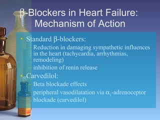 -Blockers in Heart Failure:     Mechanism of Action   Standard   -blockers:  Reduction in damaging sympathetic influences in the heart (tachycardia, arrhythmias, remodeling)  inhibition of renin release Carvedilol:  Beta blockade effects peripheral vasodilatation via   1 -adrenoceptor blockade (carvedilol)   