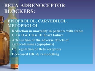 BETA-ADRENOCEPTOR BLOCKERS: BISOPROLOL, CARVEDILOL, METOPROLOL Reduction in mortality in patients with stable Class II & Class III heart failure Attenuation of the adverse effects of cathecolamines (apoptosis) Up regulation of Beta receptors Decreased HR, & remodelling 