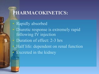 PHARMACOKINETICS: Rapidly absorbed  Diuretic response is extremely rapid following IV injection Duration of effect: 2-3 hrs Half life: dependent on renal function Excreted in the kidney 