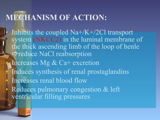 MECHANISM OF ACTION: Inhibits the coupled Na+/K+/2Cl transport system  (NKCC2)  in the luminal membrane of the thick ascending limb of the loop of henle   reduce NaCl reabsorption Increases Mg & Ca+ excretion Induces synthesis of renal prostaglandins Increases renal blood flow Reduces pulmonary congestion & left ventricular filling pressures 