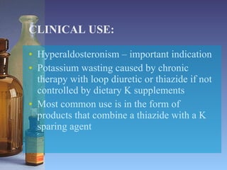 CLINICAL USE: Hyperaldosteronism – important indication Potassium wasting caused by chronic therapy with loop diuretic or thiazide if not controlled by dietary K supplements Most common use is in the form of products that combine a thiazide with a K sparing agent 