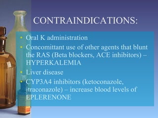 CONTRAINDICATIONS: Oral K administration Concomittant use of other agents that blunt the RAS (Beta blockers, ACE inhibitors) – HYPERKALEMIA Liver disease CYP3A4 inhibitors (ketoconazole, itraconazole) – increase blood levels of EPLERENONE 