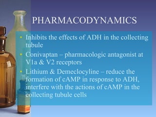 PHARMACODYNAMICS Inhibits the effects of ADH in the collecting tubule Conivaptan – pharmacologic antagonist at V1a & V2 receptors Lithium & Demeclocyline – reduce the formation of cAMP in response to ADH, interfere with the actions of cAMP in the collecting tubule cells 