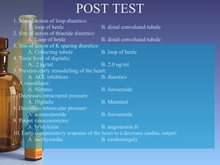 POST TEST 1. Site of action of loop diuretics: A. loop of henle  B. distal convoluted tubule 2. Site of action of thiazide diuretics: A. Loop of henle B. distal convoluted tubule 3. Site of action of K sparing diuretics: A. Collecting tubule B. loop of henle 4. Toxic level of digitalis: A. .2 ng/ml B. 2.0 ng/ml 5. Prevents early remodelling of the heart: A. ACE inhibitors B. diuretics 6. A vasodilator: A. Nitrates B. furosemide 7. Decreases intracranial pressure: A. Digitalis B. Mannitol 8. Decreases intraocular pressure: A. acetazolamide B. furosemide 9. Potent vasoconstrictor: A. bradykinin B. angiotensin II 10. Early compensatory response of the heart to a decrease cardiac output: A. tacchycardia B. cardiomegaly 